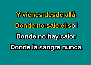Y vienes desde alla
Donde no sale el sol

Donde no hay calor

Donde Ia sangre nunca