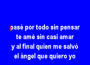 pasia por todo sin pensar

te amt'e sin casi amar
y al final quien me salv6
el angel que quiero yo