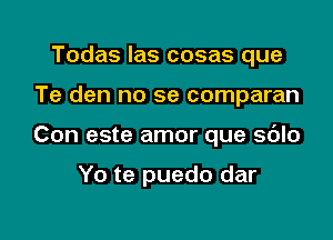 Todas las cosas que

Te den no se comparan

Con este amor que sdlo

Yo te puedo dar