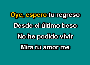 Oye, espero tu regreso

Desde el ultimo beso

No he podido vivir

Mira tu amor me