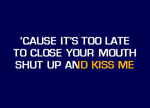 'CAUSE IT'S TOO LATE
TO CLOSE YOUR MOUTH
SHUT UP AND KISS ME