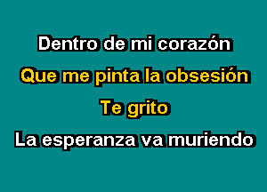 Dentro de mi corazc'm
Que me pinta la obsesic'm
Te grito

La esperanza va muriendo