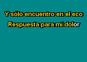 Y sdlo encuentro en el eco

Respuesta para mi dolor