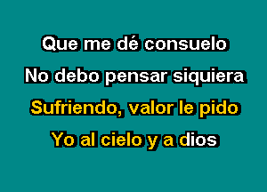 Que me die consuelo

No debo pensar siquiera

Sufriendo, valor le pido

Yo al cielo y a dios