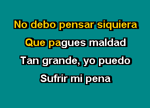 No debo pensar siquiera

Que pagues maldad

Tan grande, yo puedo

Sufrir mi pena