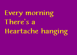 Every morning
There's a

Heartache hanging