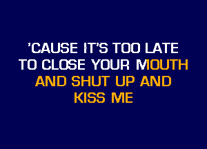 'CAUSE IT'S TOO LATE
TO CLOSE YOUR MOUTH
AND SHUT UP AND
KISS ME