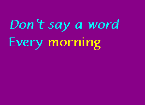 Don '1? say a word
Every morning
