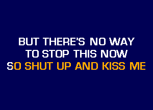 BUT THERE'S NO WAY
TO STOP THIS NOW
50 SHUT UP AND KISS ME