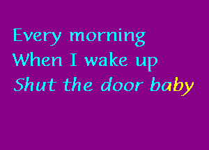 Every morning
When I wake up

Shut the door baby