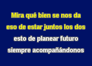 Mira qufe bien se nos da
eso de estarjuntos los dos
esto de planear futuro

siempre acompariandonos