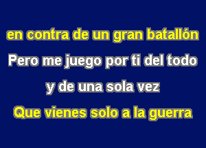 en contra de un gran batallc'm
Pero me juego por ti del todo
y de una sola vez

Que vienes solo a la guerra