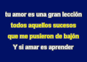 tu amor es una gran leccifm
todos aquellos sucesos
que me pusieron de bajc'm

Y si amar es aprender