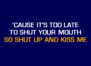 'CAUSE IT'S TOO LATE
TU SHUT YOUR MOUTH
SO SHUT UP AND KISS ME