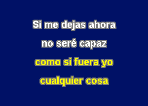Si me dejas ahora

no sert'e capaz

como si fuera yo

cualquier cosa