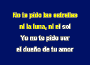 No te pido las estrellas

ni la luna, ni el sol

Yo no te pido ser

el duef'lo de tu amor