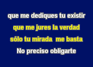 que me dediques tu existir
que me jures la verdad
sblo tu mirada me basta

N0 preciso obligarte