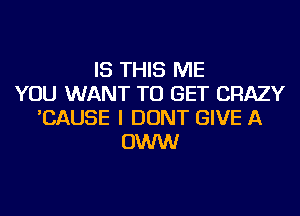 IS THIS ME
YOU WANT TO GET CRAZY
'CAUSE I DONT GIVE A
OWW