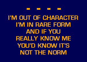 I'M OUT OF CHARACTER
I'M IN RARE FORM
AND IF YOU
REALLY KNOW ME
YOU'D KNOW IT'S
NOT THE NORM