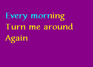 Every morning
Turn me around

Again