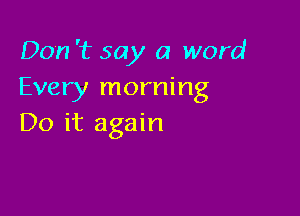 Don '1? say a word
Every morning

Do it again