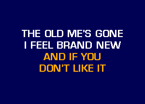 THE OLD ME'S GONE
I FEEL BRAND NEW
AND IF YOU
DON'T LIKE IT