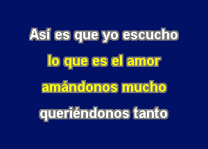 Asi es que yo escucho

lo que es el amor
amandonos mucho

querie'zndonos tanto