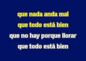 que nada anda mal

que todo esta bien

que no hay porque llorar

que todo esta bien