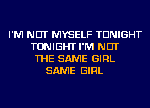 I'M NOT MYSELF TONIGHT
TONIGHT I'M NOT
THE SAME GIRL
SAME GIRL