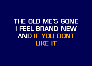 THE OLD ME'S GONE
I FEEL BRAND NEW
AND IF YOU DONT

LIKE IT