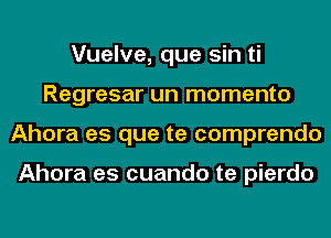 Vuelve, que sin ti
Regresar un momenta
Ahora es que te comprendo

Ahora es cuando te pierdo