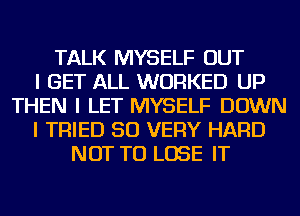 TALK MYSELF OUT
I GET ALL WORKED UP
THEN I LET MYSELF DOWN
I TRIED SO VERY HARD
NOT TO LOSE IT