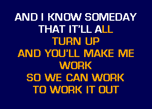 AND I KNOW SOMEDAY
THAT IT'LL ALL
TURN UP
AND YOU'LL MAKE ME
WORK
SO WE CAN WORK
TO WORK IT OUT