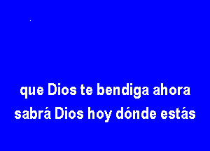 que Dios te bendiga ahora
sabra Dios hoy d6nde estas