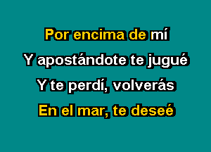 Por encima de mi

Y apostandote te juguie

Y te perdi, volvere'ls

En el mar, te desee'a