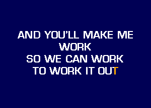 AND YOU'LL MAKE ME
WORK

SO WE CAN WORK
TO WORK IT OUT