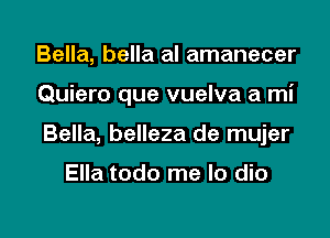 Bella, bella al amanecer

Quiero que vuelva a mi

Bella, belleza de mujer

Ella todo me lo dio