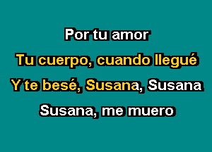 Por tu amor

Tu cuerpo, cuando llegurfz

Y te bescia, Susana, Susana

Susana, me muero