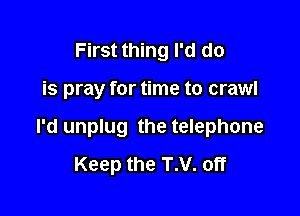 First thing I'd do

is pray for time to crawl

I'd unplug the telephone
Keep the T.V. off