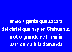 envio a gente que sacara

del cartel que hay en Chihuahua
a otro grande de la mafia
para cumplir la demanda