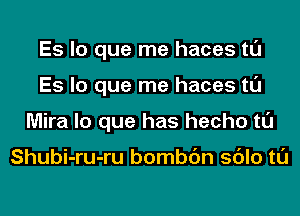 Es lo que me haces tl'J
Es lo que me haces tl'J
Mira lo que has hecho tl'J

Shubi-ru-ru bombc'm sdlo tl'J