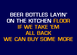BEER BOTTLES LAYIN'
ON THE KITCHEN FLOUR
IF WE TAKE 'EM
ALL BACK
WE CAN BUY SOME MORE