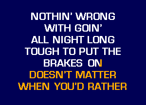 NOTHIN' WRONG
WITH GOIN'

ALL NIGHT LONG
TOUGH TO PUT THE
BRAKES ON
DOESN'T MATTER
WHEN YOU'D RATHER