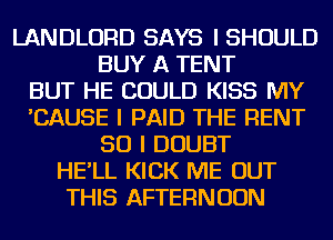 LANDLORD SAYS I SHOULD
BUY A TENT
BUT HE COULD KISS MY
'CAUSE I PAID THE RENT
SO I DOUBT
HE'LL KICK ME OUT
THIS AFTERNOON