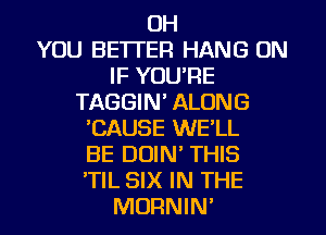 OH
YOU BETTER HANG ON
IF YOURE
TAGGIN' ALONG
CAUSE WE'LL
BE DUIN' THIS
'TIL SIX IN THE
MORNIN'