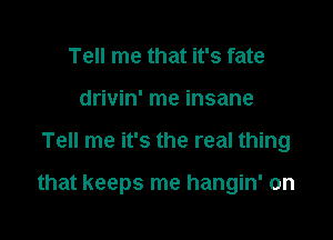 Tell me that it's fate
drivin' me insane

Tell me it's the real thing

that keeps me hangin' on