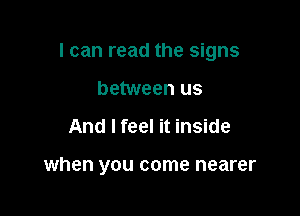 I can read the signs

between us
And I feel it inside

when you come nearer