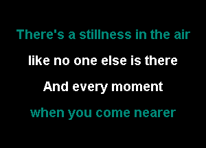 There's a stillness in the air

like no one else is there

And every rr

when you come nearer