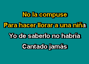 No la compuse
Para hacer llorar a una nifia

Yo de saberlo no habria

Cantado jamas