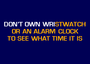 DON'T OWN WRISTWATCH
OR AN ALARM CLOCK
TO SEE WHAT TIME IT IS